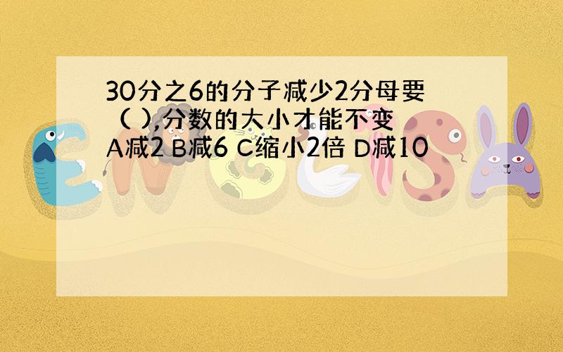 30分之6的分子减少2分母要（ ),分数的大小才能不变 A减2 B减6 C缩小2倍 D减10