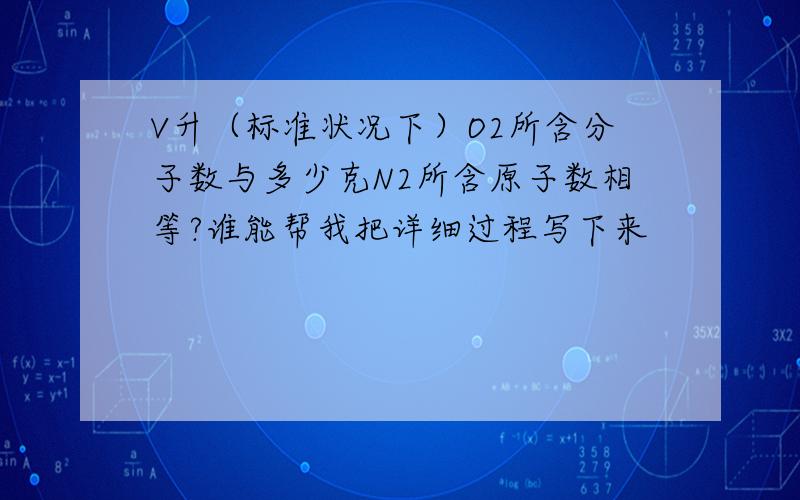 V升（标准状况下）O2所含分子数与多少克N2所含原子数相等?谁能帮我把详细过程写下来