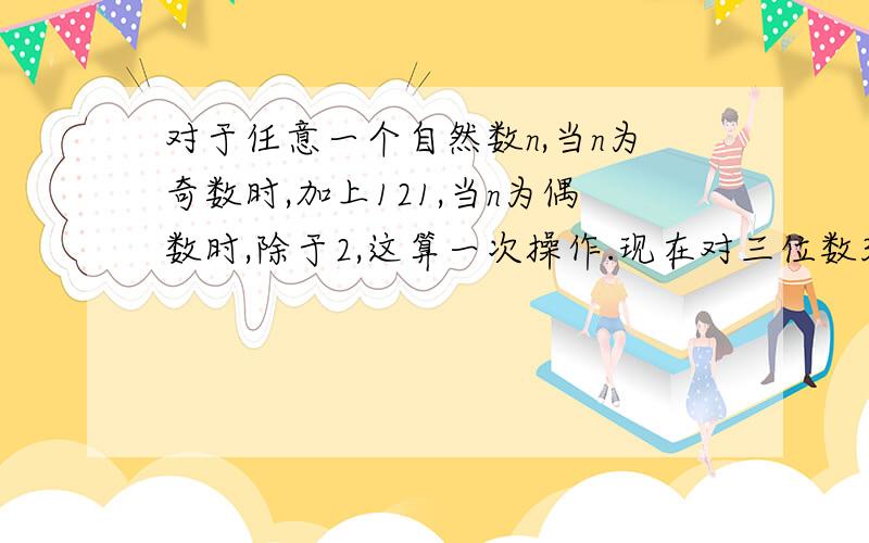 对于任意一个自然数n,当n为奇数时,加上121,当n为偶数时,除于2,这算一次操作.现在对三位数341连续进行操作,在操