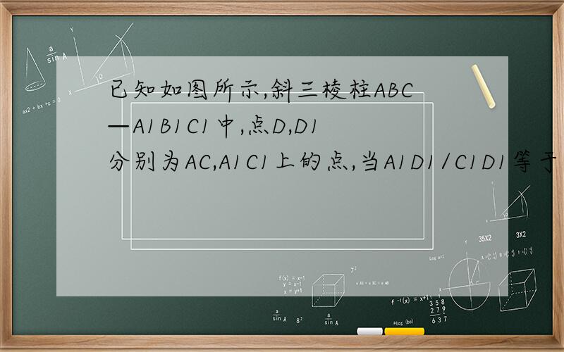 已知如图所示,斜三棱柱ABC—A1B1C1中,点D,D1分别为AC,A1C1上的点,当A1D1/C1D1等于何值时,BC