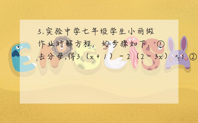 5.实验中学七年级学生小丽做作业时解方程：的步骤如下：①去分母,得3（x＋1）－2（2－3x）＝1 ②去括号