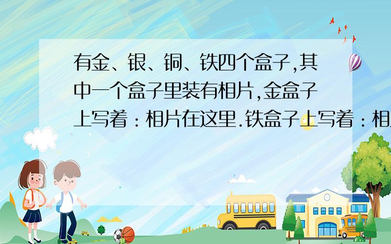 有金、银、铜、铁四个盒子,其中一个盒子里装有相片,金盒子上写着：相片在这里.铁盒子上写着：相片在银盒子里.银盒子上写着：