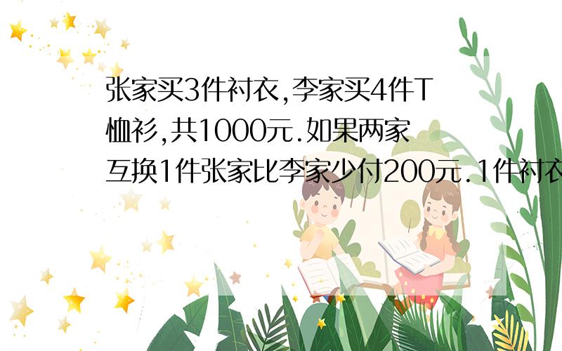 张家买3件衬衣,李家买4件T恤衫,共1000元.如果两家互换1件张家比李家少付200元.1件衬衣和1件T恤衫各几元?