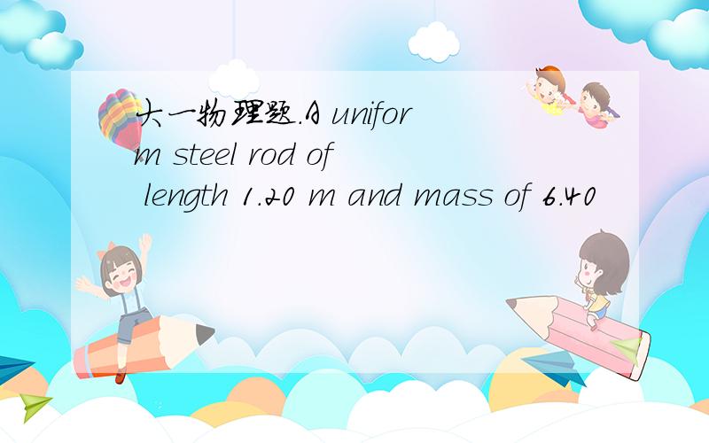 大一物理题.A uniform steel rod of length 1.20 m and mass of 6.40