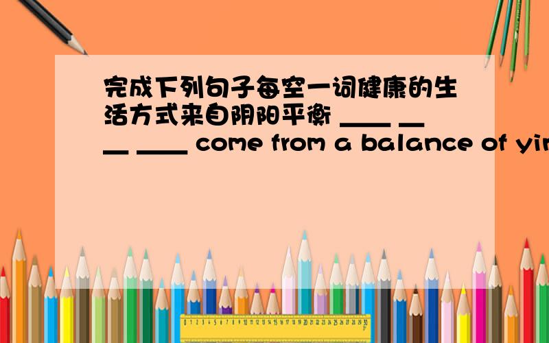 完成下列句子每空一词健康的生活方式来自阴阳平衡 ＿＿ ＿＿ ＿＿ come from a balance of yin