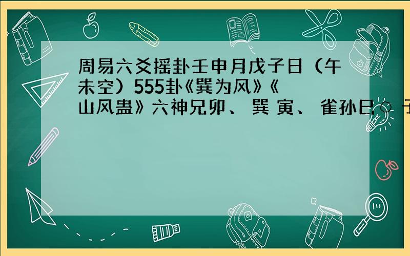 周易六爻摇卦壬申月戊子日（午未空）555卦《巽为风》 《山风蛊》 六神兄卯、 巽 寅、 雀孙巳○ 子..龙才未..戌..