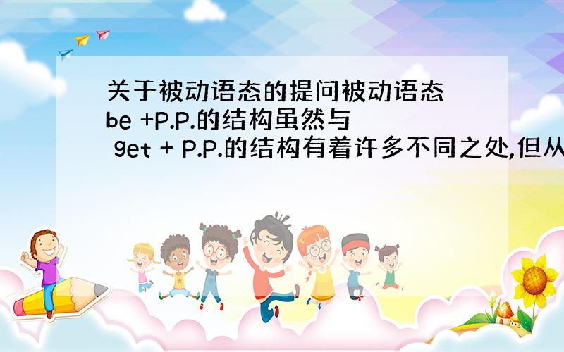 关于被动语态的提问被动语态 be +P.P.的结构虽然与 get + P.P.的结构有着许多不同之处,但从中文表意上两者