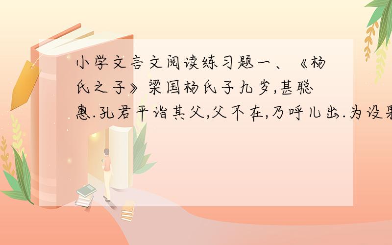 小学文言文阅读练习题一、《杨氏之子》梁国杨氏子九岁,甚聪惠.孔君平诣其父,父不在,乃呼儿出.为设果,果有杨梅.孔指以示儿