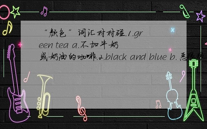 “颜色”词汇对对碰.1.green tea a.不加牛奶或奶油的咖啡.2.black and blue b.恶狠狠的瞪着