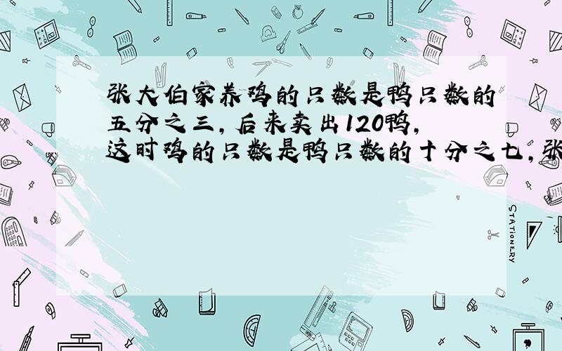 张大伯家养鸡的只数是鸭只数的五分之三,后来卖出120鸭,这时鸡的只数是鸭只数的十分之七,张大伯养鸡多少只?要算式和讲解.