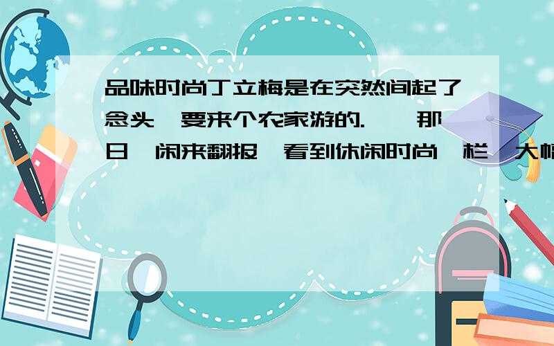 品味时尚丁立梅是在突然间起了念头,要来个农家游的.　　那日,闲来翻报,看到休闲时尚一栏,大幅的照片上,村庄田畴铺陈,阳光