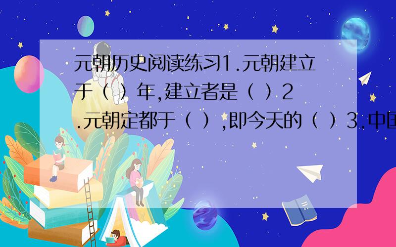 元朝历史阅读练习1.元朝建立于（ ）年,建立者是（ ）2.元朝定都于（ ）,即今天的（ ）3.中国历史上第一个有少数名族