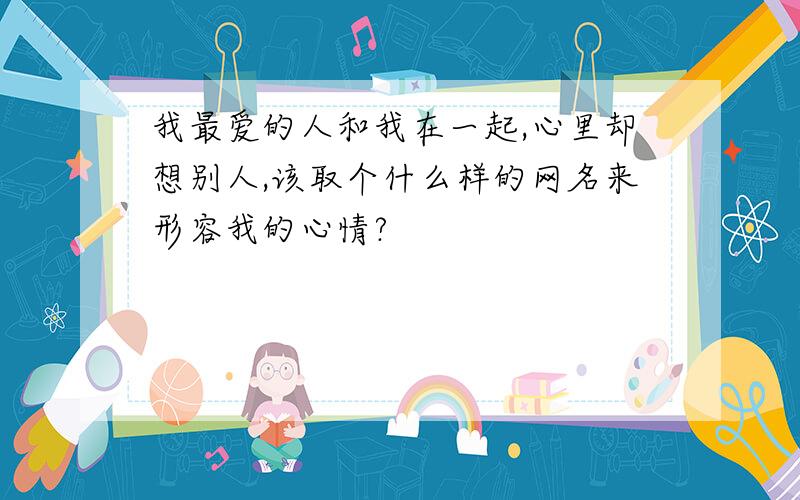 我最爱的人和我在一起,心里却想别人,该取个什么样的网名来形容我的心情?