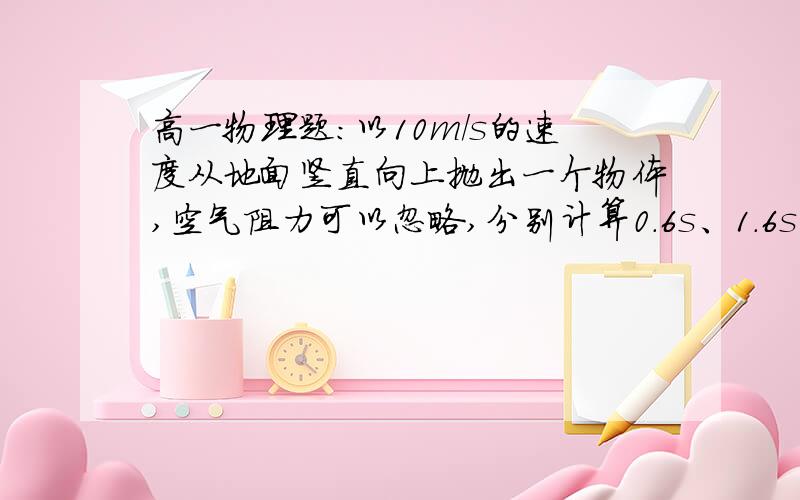 高一物理题：以10m/s的速度从地面竖直向上抛出一个物体,空气阻力可以忽略,分别计算0.6s、1.6s后物体的位