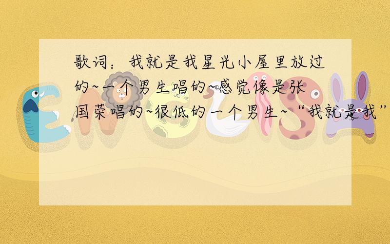 歌词：我就是我星光小屋里放过的~一个男生唱的~感觉像是张国荣唱的~很低的一个男生~“我就是我”好像是里面的一句歌词~