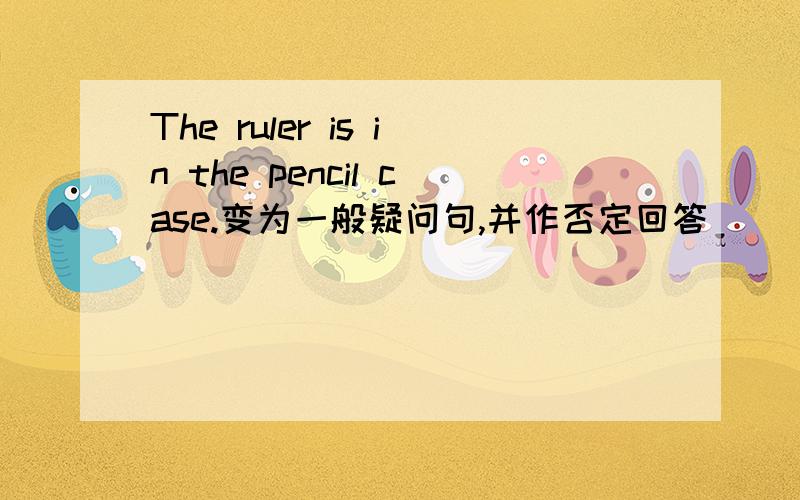 The ruler is in the pencil case.变为一般疑问句,并作否定回答