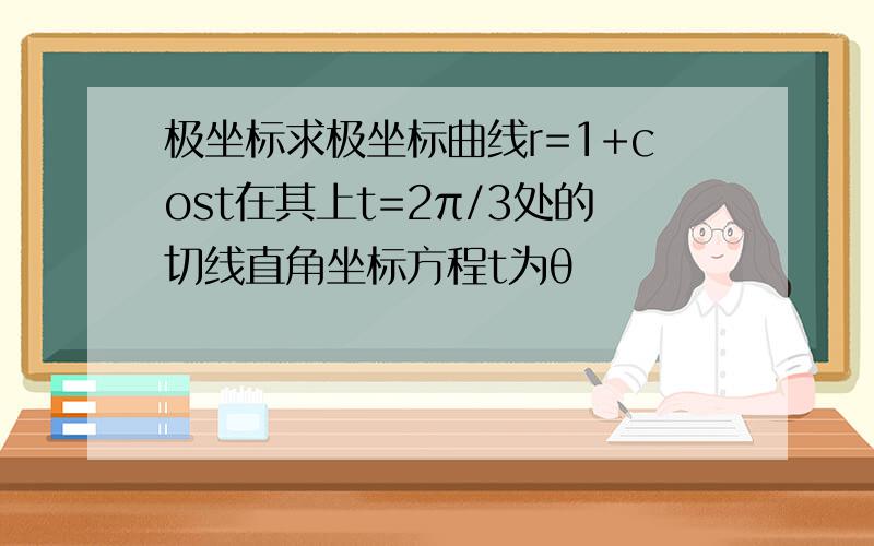 极坐标求极坐标曲线r=1+cost在其上t=2π/3处的切线直角坐标方程t为θ