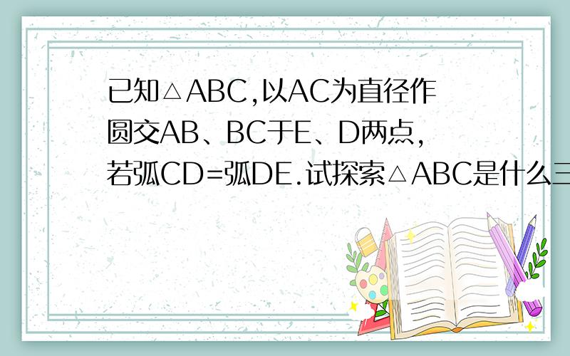 已知△ABC,以AC为直径作圆交AB、BC于E、D两点,若弧CD=弧DE.试探索△ABC是什么三角形?并说明理由