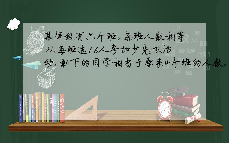 某年级有六个班,每班人数相等.从每班选16人参加少先队活动,剩下的同学相当于原来4个班的人数,原来每班