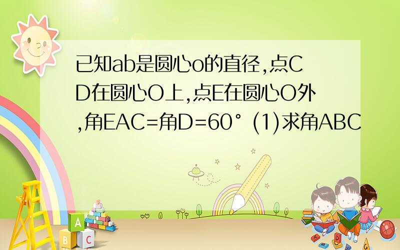 已知ab是圆心o的直径,点CD在圆心O上,点E在圆心O外,角EAC=角D=60° (1)求角ABC