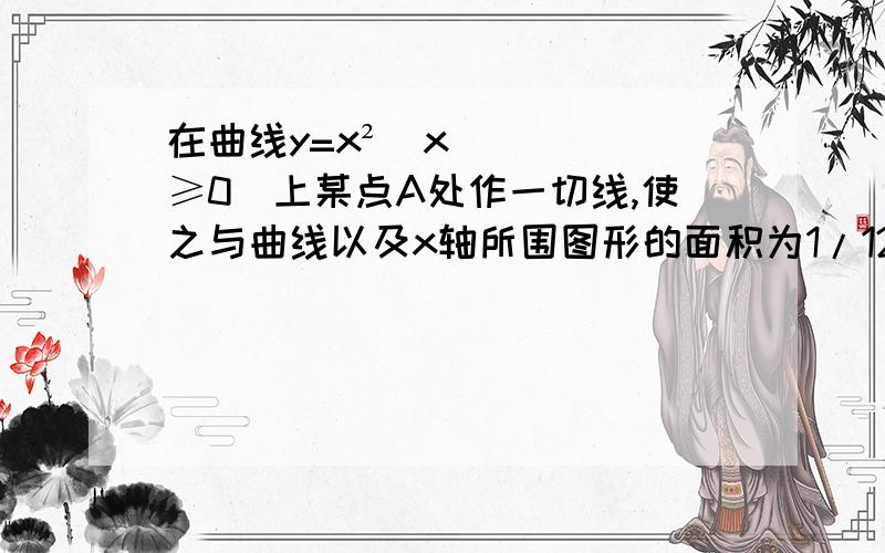 在曲线y=x²（x≥0）上某点A处作一切线,使之与曲线以及x轴所围图形的面积为1/12,试求：