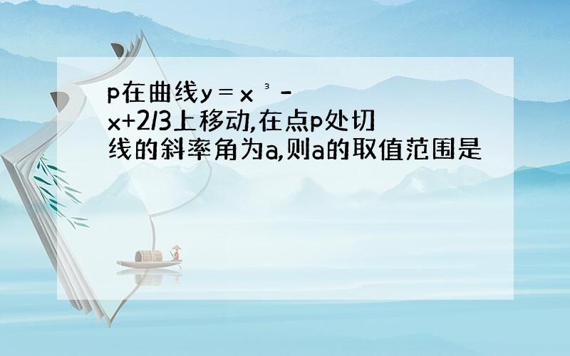 p在曲线y＝x³-x+2/3上移动,在点p处切线的斜率角为a,则a的取值范围是