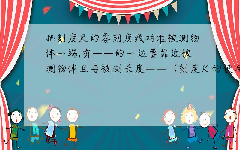 把刻度尺的零刻度线对准被测物体一端,有——的一边要靠近被测物体且与被测长度——（刻度尺的使用）