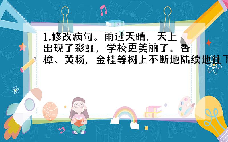 1.修改病句。雨过天晴，天上出现了彩虹，学校更美丽了。香樟、黄杨，金桂等树上不断地陆续地往下滴着晶莹的水珠，蝴蝶在花圃里