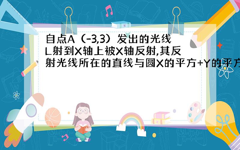 自点A（-3,3）发出的光线L射到X轴上被X轴反射,其反射光线所在的直线与圆X的平方+Y的平方-4X-4Y+7相切.求