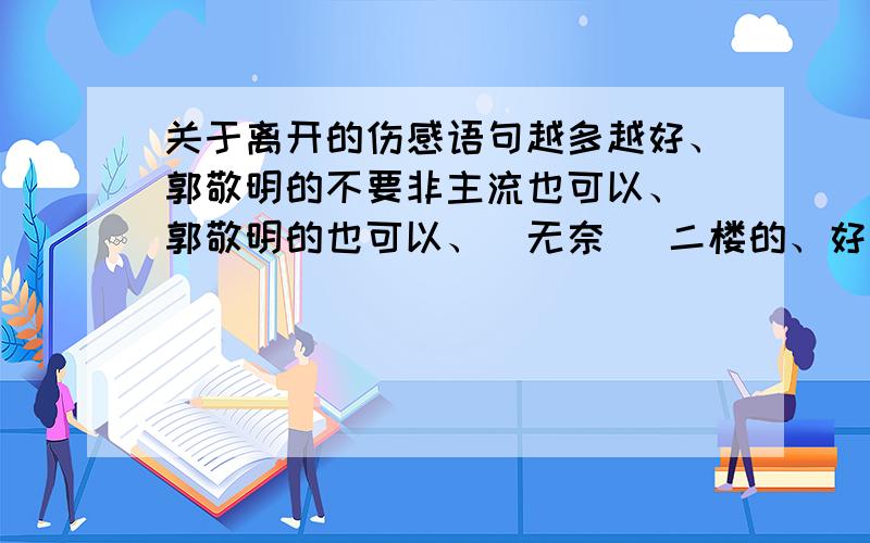 关于离开的伤感语句越多越好、郭敬明的不要非主流也可以、 郭敬明的也可以、（无奈） 二楼的、好肉麻、额