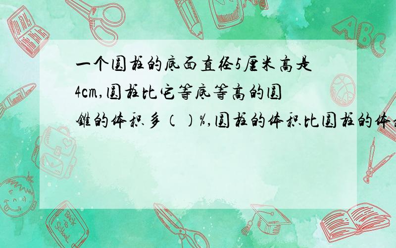 一个圆柱的底面直径5厘米高是4cm,圆柱比它等底等高的圆锥的体积多（）%,圆柱的体积比圆柱的体积（）%