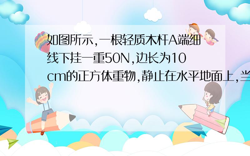 如图所示,一根轻质木杆A端细线下挂一重50N,边长为10cm的正方体重物,静止在水平地面上,当在B加竖直向下的力F=30