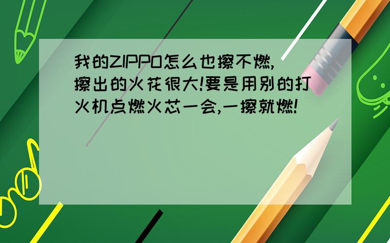 我的ZIPPO怎么也擦不燃,擦出的火花很大!要是用别的打火机点燃火芯一会,一擦就燃!