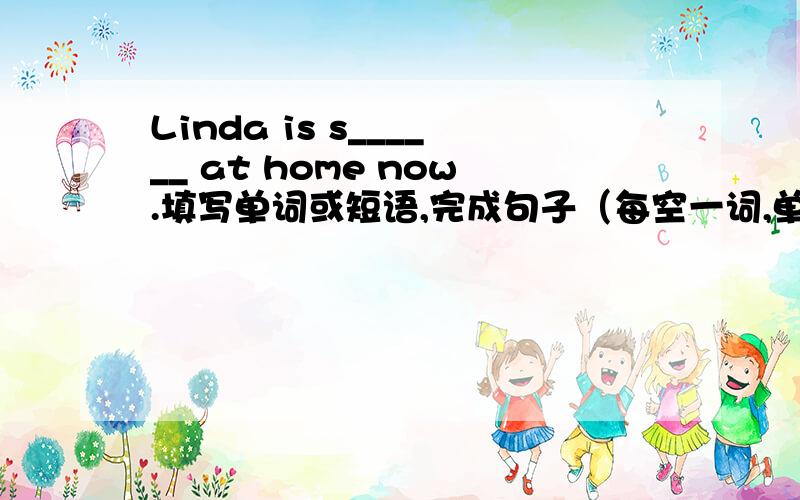 Linda is s______ at home now.填写单词或短语,完成句子（每空一词,单词首字母已给出）