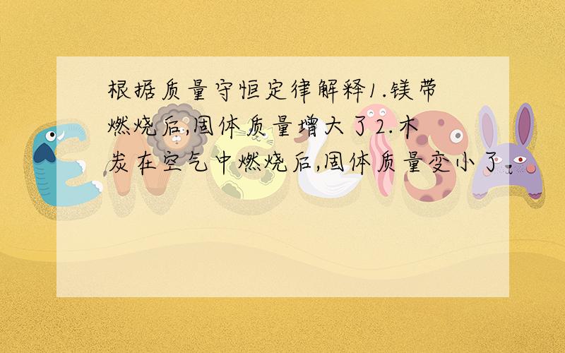 根据质量守恒定律解释1.镁带燃烧后,固体质量增大了2.木炭在空气中燃烧后,固体质量变小了