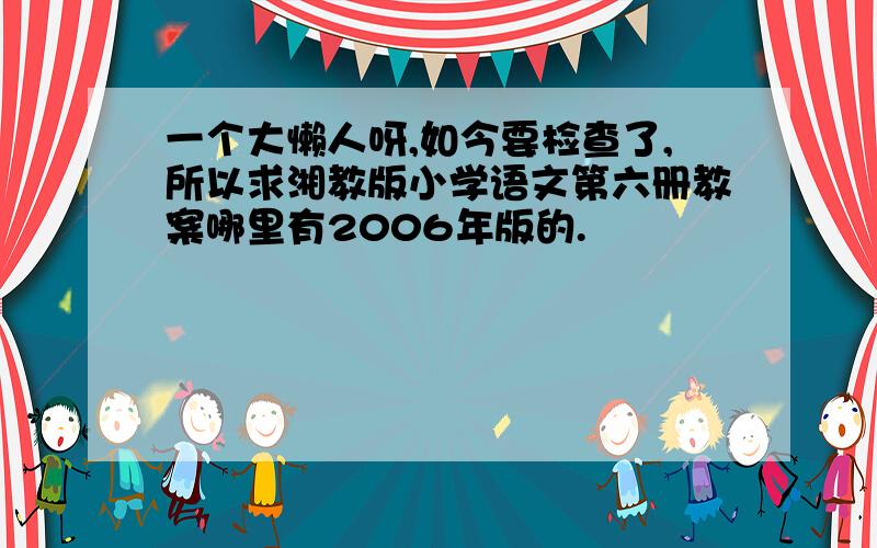 一个大懒人呀,如今要检查了,所以求湘教版小学语文第六册教案哪里有2006年版的.