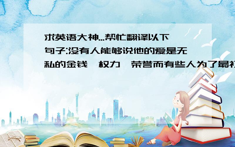 求英语大神...帮忙翻译以下句子:没有人能够说他的爱是无私的金钱、权力、荣誉而有些人为了最初最纯粹的爱舍去了性命问她 傻