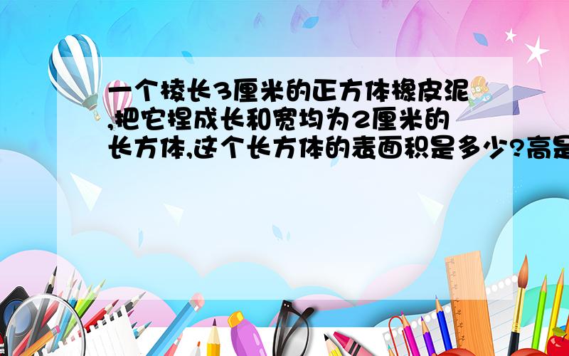 一个棱长3厘米的正方体橡皮泥,把它捏成长和宽均为2厘米的长方体,这个长方体的表面积是多少?高是多少