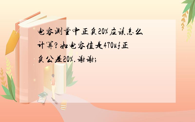 电容测量中正负20%应该怎么计算?如电容值是470uf正负公差20%.谢谢；