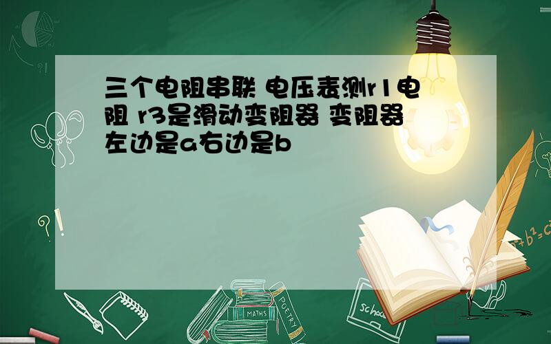 三个电阻串联 电压表测r1电阻 r3是滑动变阻器 变阻器左边是a右边是b