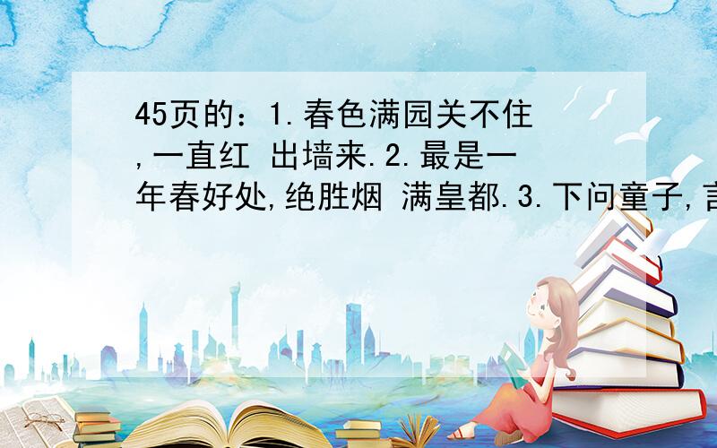 45页的：1.春色满园关不住,一直红 出墙来.2.最是一年春好处,绝胜烟 满皇都.3.下问童子,言师采药去