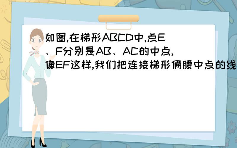 如图,在梯形ABCD中,点E、F分别是AB、AC的中点,像EF这样,我们把连接梯形俩腰中点的线段叫做梯形的中位线.你能发