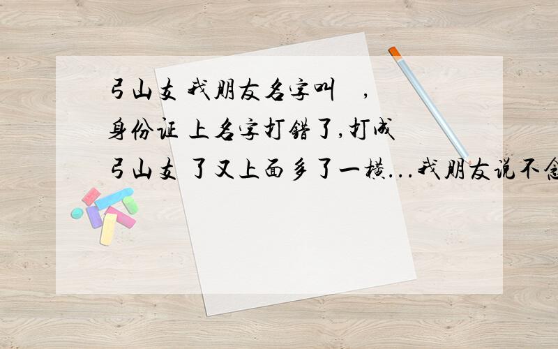 弓山支 我朋友名字叫 弢 ,身份证 上名字打错了,打成 弓山支 了又上面多了一横...我朋友说不念字,派出所非说念字,请