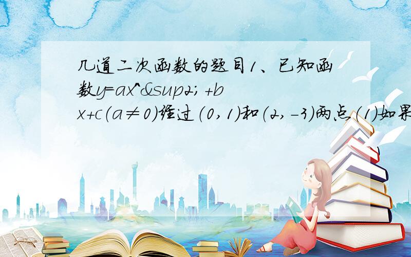 几道二次函数的题目1、已知函数y=ax^²+bx+c（a≠0）经过（0,1）和（2,-3）两点（1）如果此函数