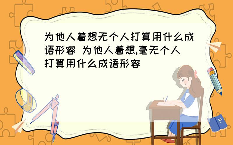 为他人着想无个人打算用什么成语形容 为他人着想,毫无个人打算用什么成语形容