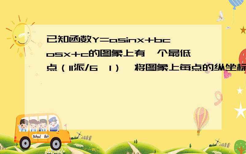 已知函数Y=asinx+bcosx+c的图象上有一个最低点（11派/6,1）,将图象上每点的纵坐标不变,横坐标变为原来的