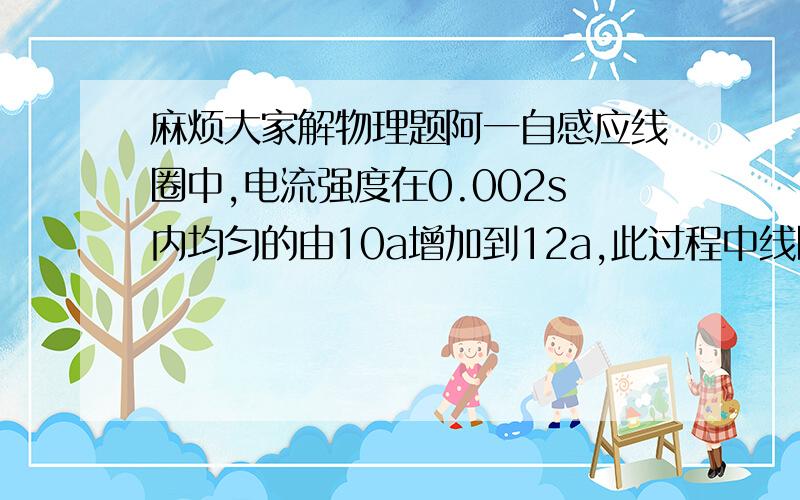 麻烦大家解物理题阿一自感应线圈中,电流强度在0.002s内均匀的由10a增加到12a,此过程中线圈内自感电动势为400v