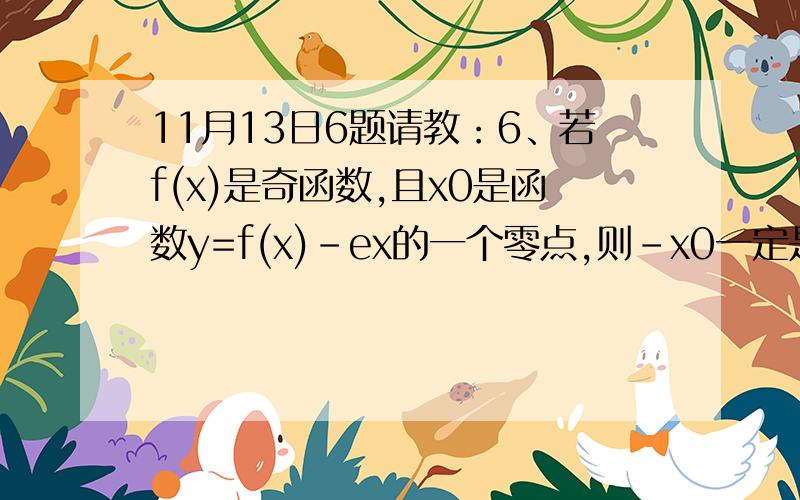 11月13日6题请教：6、若f(x)是奇函数,且x0是函数y=f(x)-ex的一个零点,则-x0一定是下列哪个函数的零点