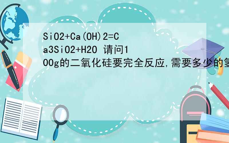 SiO2+Ca(OH)2=Ca3SiO2+H2O 请问100g的二氧化硅要完全反应,需要多少的氢氧化钙,可以生成多少硅酸