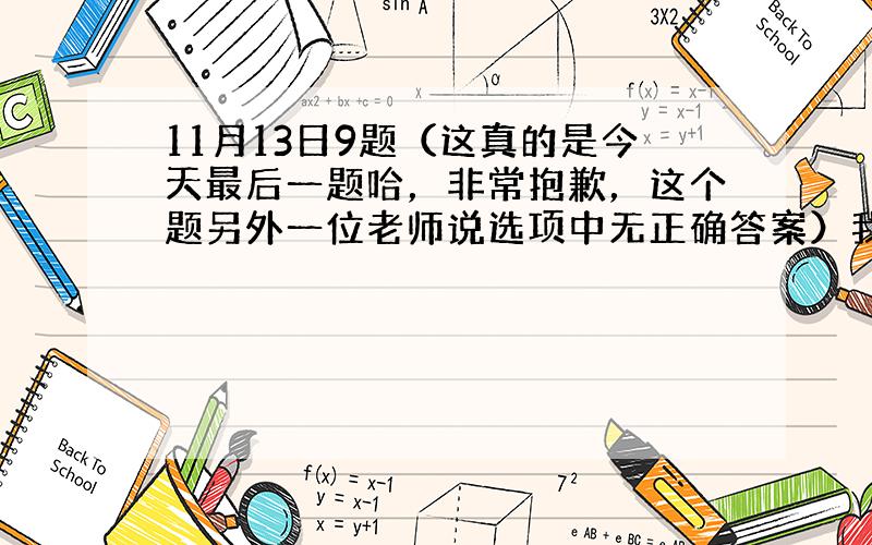 11月13日9题（这真的是今天最后一题哈，非常抱歉，这个题另外一位老师说选项中无正确答案）我问题没解决到。